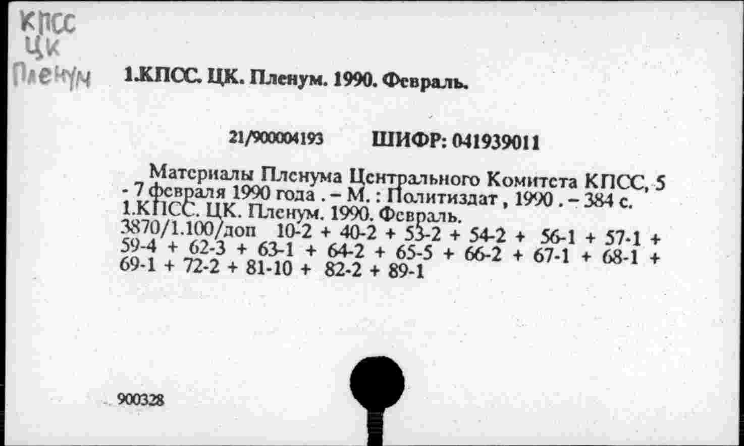 ﻿КПСС Ци Пленум
1 .КПСС. ЦК. Пленум. 1990. Февраль.
21/900004193 ШИФР: 041939011
МатсриалыПлснума Цснтрхльного Комитета КПСС, 5 2	года • - М.: Политиздат, 1990 . - 384 с.
1.КПСС. ЦК. Пленум. 1990. Февраль.
™7?/1ЛМД0П 1(>2 + ^2 + 55-2 + 54-2 + 56-1 + 57-1 +
+^3	+ 64*2 + 65’5 + 66'2 + 67'1 + 68-1 +
69-1 + 72-2 + 81-10 + 82-2 + 89-1
900328